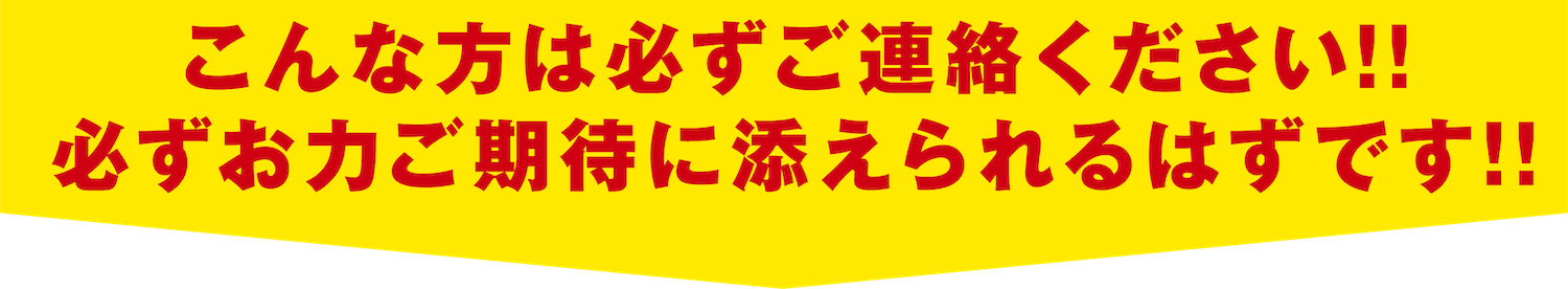 こんな方は必ずご連絡ください!!
                必ずお力ご期待に添えられるはずです!!